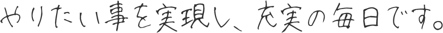 やりたい事を実現し、充実の毎日です。